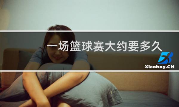 一场篮球赛大约要多久图片