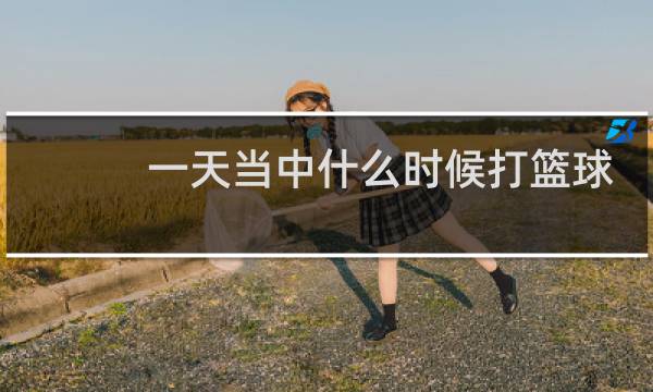 一天当中什么时候打篮球最好图片