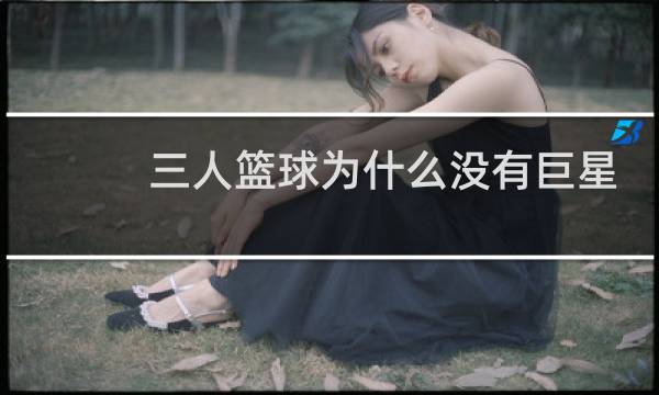 三人篮球为什么没有巨星图片