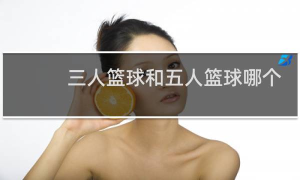 三人篮球和五人篮球哪个厉害图片