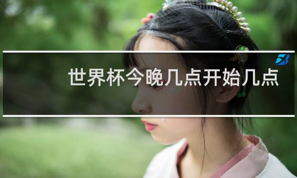世界杯今晚几点开始几点结束图片