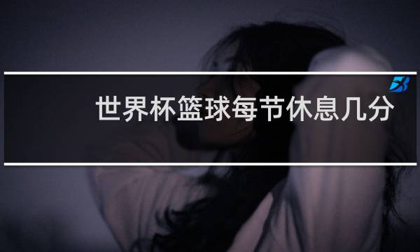 世界杯篮球每节休息几分钟图片