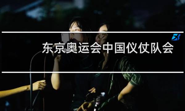 东京奥运会中国仪仗队会去吗图片