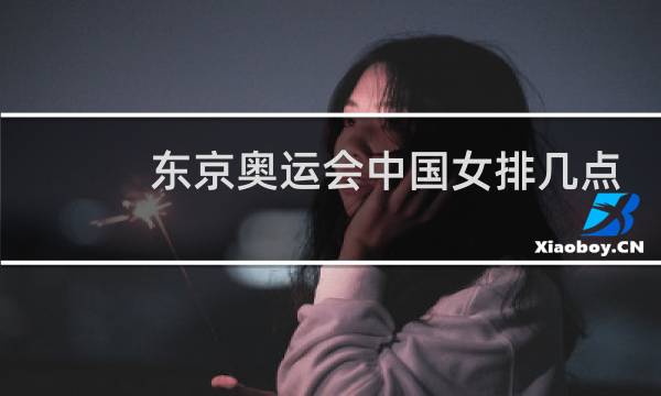 东京奥运会中国女排几点开始图片