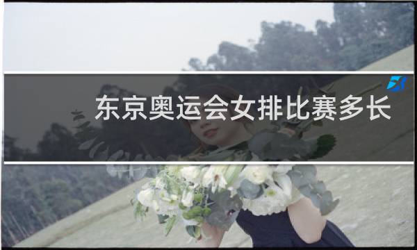 东京奥运会女排比赛多长时间图片