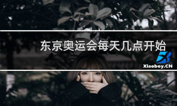 东京奥运会每天几点开始几点结束图片