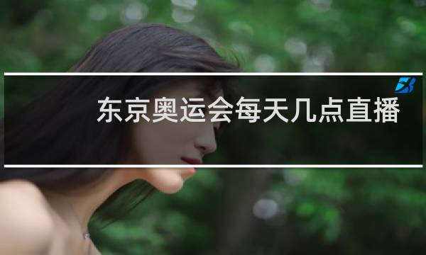东京奥运会每天几点直播图片