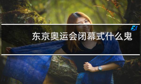 东京奥运会闭幕式什么鬼图片