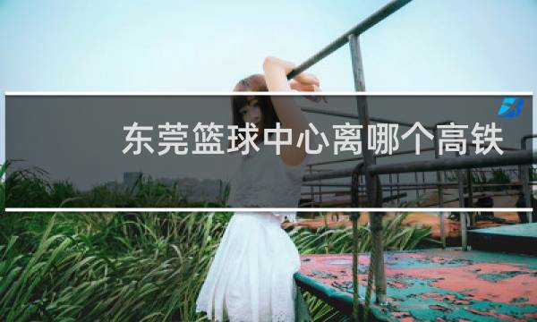 东莞篮球中心离哪个高铁站最近图片