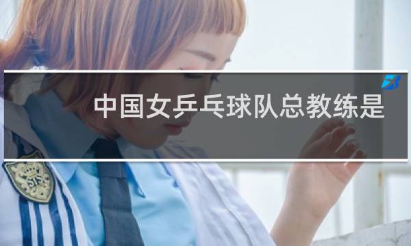 中国女乒乓球队总教练是谁图片