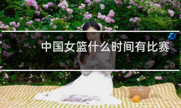 中国女篮什么时间有比赛图片