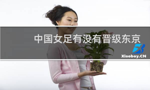 中国女足有没有晋级东京奥运会图片