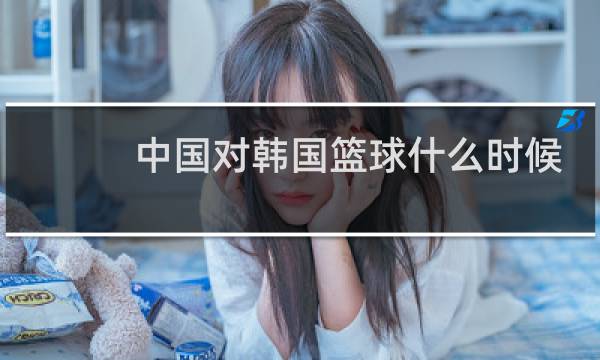 中国对韩国篮球什么时候开始图片