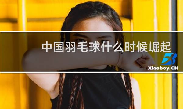 中国羽毛球什么时候崛起的图片