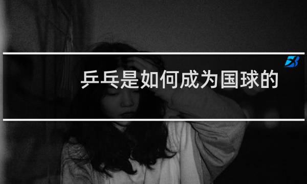乒乓是如何成为国球的图片