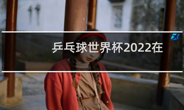 乒乓球世界杯2022在哪举办图片