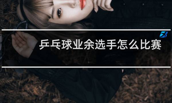 乒乓球业余选手怎么比赛图片