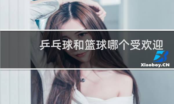 乒乓球和篮球哪个受欢迎图片