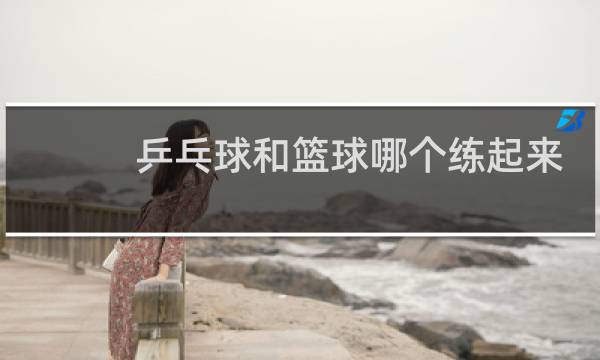 乒乓球和篮球哪个练起来枯燥图片