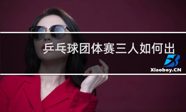 乒乓球团体赛三人如何出场图片