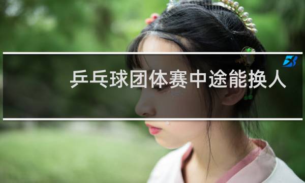 乒乓球团体赛中途能换人吗图片
