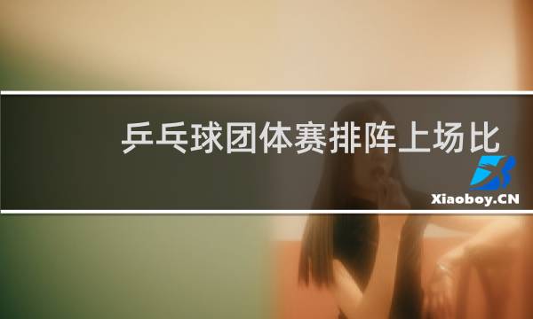 乒乓球团体赛排阵上场比赛可以上几人图片