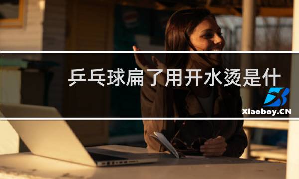 乒乓球扁了用开水烫是什么原理图片
