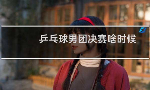 乒乓球男团决赛啥时候图片
