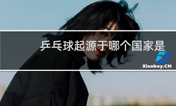 乒乓球起源于哪个国家是哪个国家的国球图片