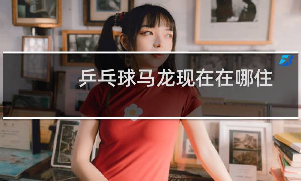 乒乓球马龙现在在哪住图片