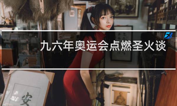 九六年奥运会点燃圣火谈的是谁图片