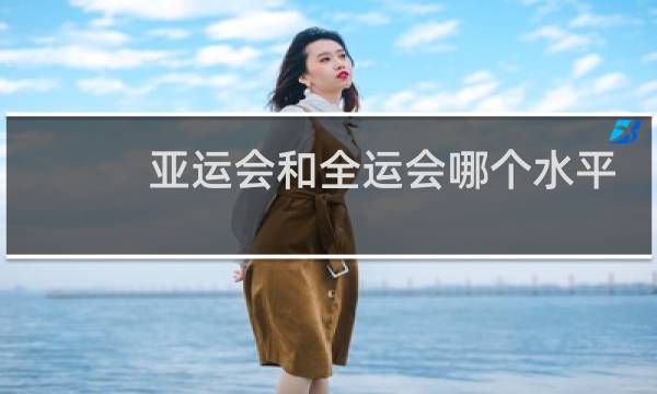 亚运会和全运会哪个水平高图片