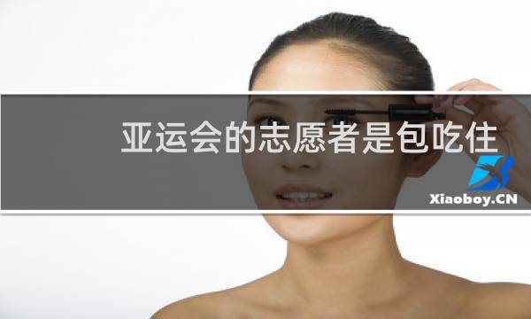 亚运会的志愿者是包吃住的吗图片