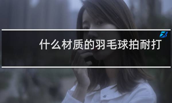 什么材质的羽毛球拍耐打图片