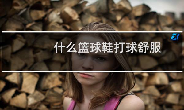 什么篮球鞋打球舒服图片