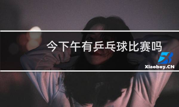 今下午有乒乓球比赛吗图片