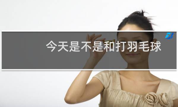 今天是不是和打羽毛球图片