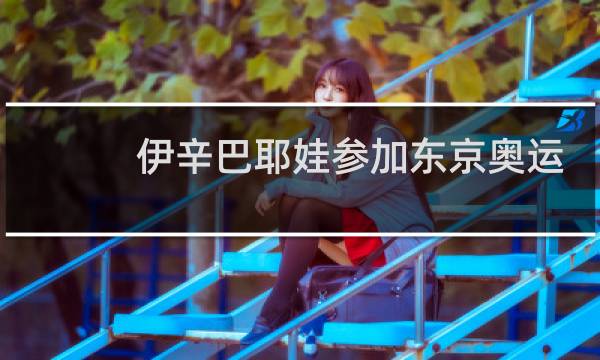 伊辛巴耶娃参加东京奥运会吗图片