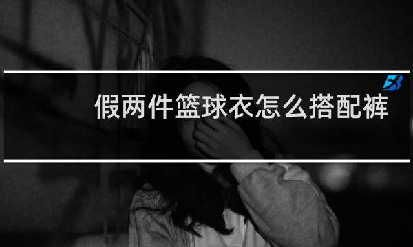 假两件篮球衣怎么搭配裤子图片