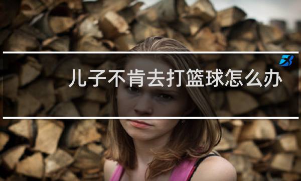 儿子不肯去打篮球怎么办图片