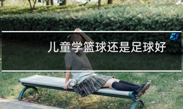 儿童学篮球还是足球好图片