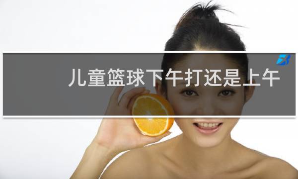 儿童篮球下午打还是上午打好图片