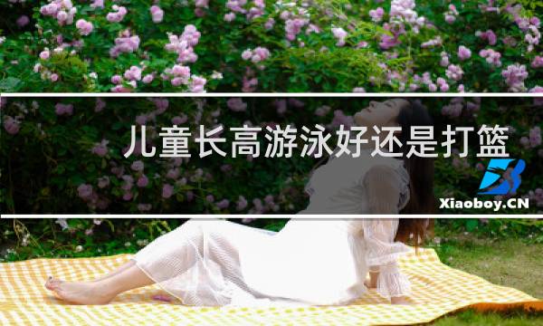 儿童长高游泳好还是打篮球好图片