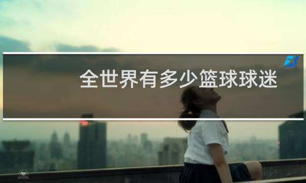 全世界有多少篮球球迷图片