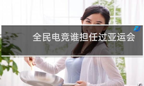 全民电竞谁担任过亚运会火炬手图片