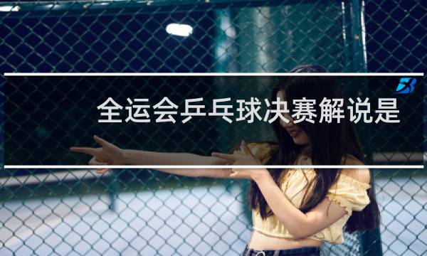 全运会乒乓球决赛解说是谁图片