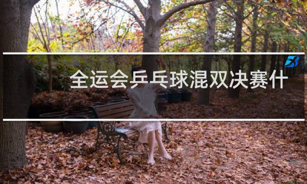 全运会乒乓球混双决赛什么时候图片