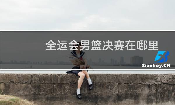 全运会男篮决赛在哪里图片
