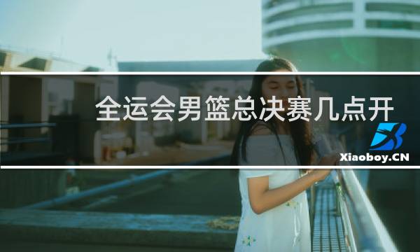 全运会男篮总决赛几点开打图片