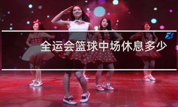 全运会篮球中场休息多少分钟图片